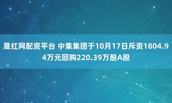 晟红网配资平台 中集集团于10月17日斥资1804.94万元回购220.39万股A股