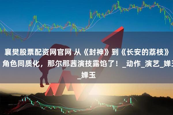 襄樊股票配资网官网 从《封神》到《长安的荔枝》，角色同质化，那尔那茜演技露馅了！_动作_演艺_婵玉