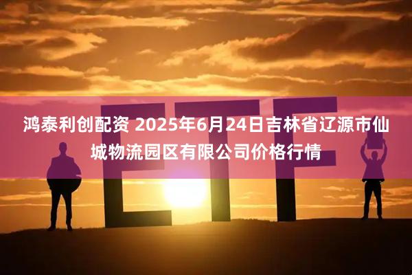 鸿泰利创配资 2025年6月24日吉林省辽源市仙城物流园区有限公司价格行情