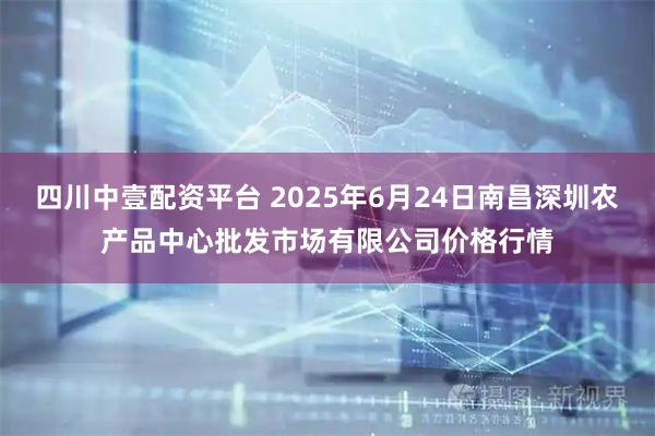 四川中壹配资平台 2025年6月24日南昌深圳农产品中心批发市场有限公司价格行情