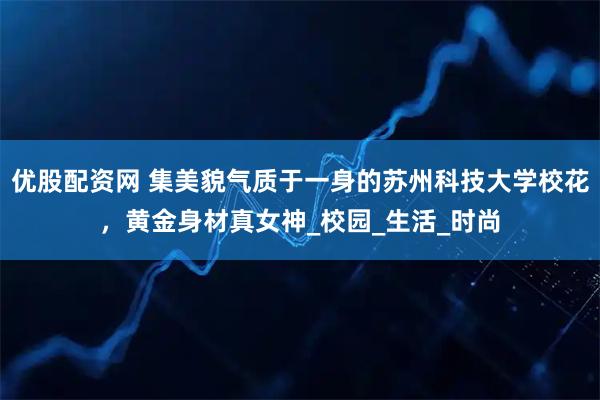 优股配资网 集美貌气质于一身的苏州科技大学校花，黄金身材真女神_校园_生活_时尚