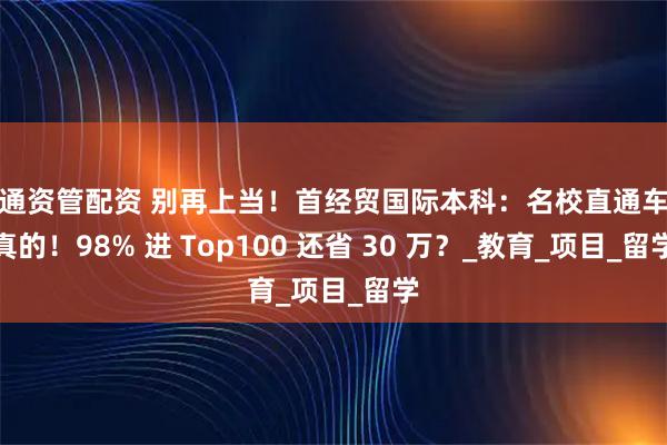 汇通资管配资 别再上当！首经贸国际本科：名校直通车是真的！98% 进 Top100 还省 30 万？_教育_项目_留学