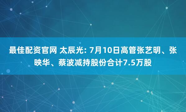 最佳配资官网 太辰光: 7月10日高管张艺明、张映华、蔡波减持股份合计7.5万股