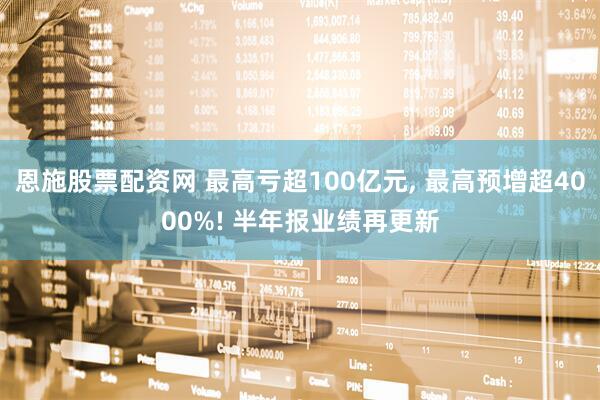 恩施股票配资网 最高亏超100亿元, 最高预增超4000%! 半年报业绩再更新