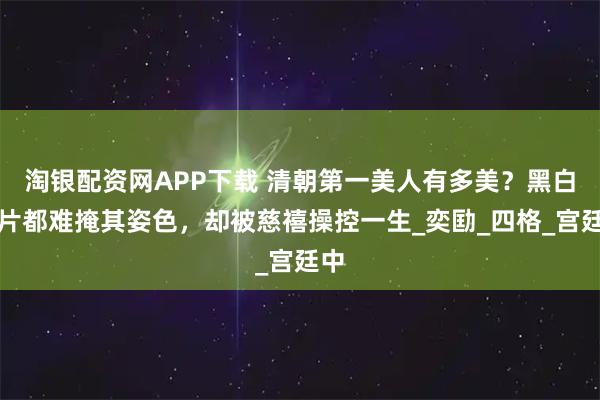 淘银配资网APP下载 清朝第一美人有多美？黑白照片都难掩其姿色，却被慈禧操控一生_奕劻_四格_宫廷中