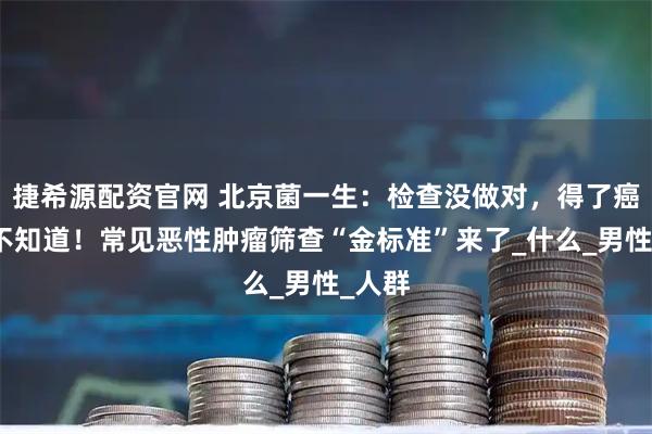 捷希源配资官网 北京菌一生：检查没做对，得了癌症都不知道！常见恶性肿瘤筛查“金标准”来了_什么_男性_人群
