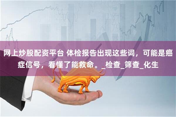网上炒股配资平台 体检报告出现这些词，可能是癌症信号，看懂了能救命。_检查_筛查_化生