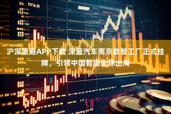 沪深策略APP下载 深蓝汽车南京数智工厂正式挂牌，引领中国智造全球出海