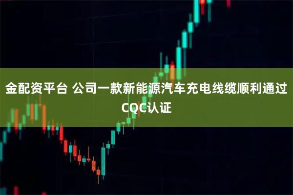 金配资平台 公司一款新能源汽车充电线缆顺利通过CQC认证