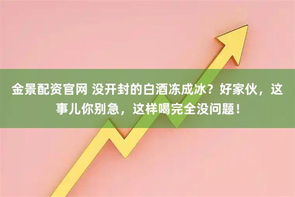 金景配资官网 没开封的白酒冻成冰？好家伙，这事儿你别急，这样喝完全没问题！