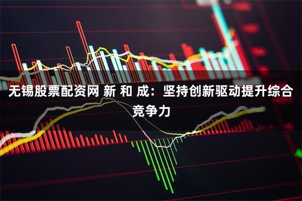 无锡股票配资网 新 和 成：坚持创新驱动提升综合竞争力