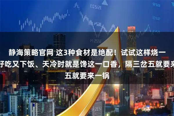 静海策略官网 这3种食材是绝配！试试这样烧一锅，好吃又下饭、天冷时就是馋这一口香，隔三岔五就要来一锅