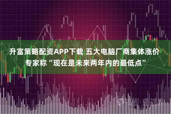 升富策略配资APP下载 五大电脑厂商集体涨价 专家称“现在是未来两年内的最低点”