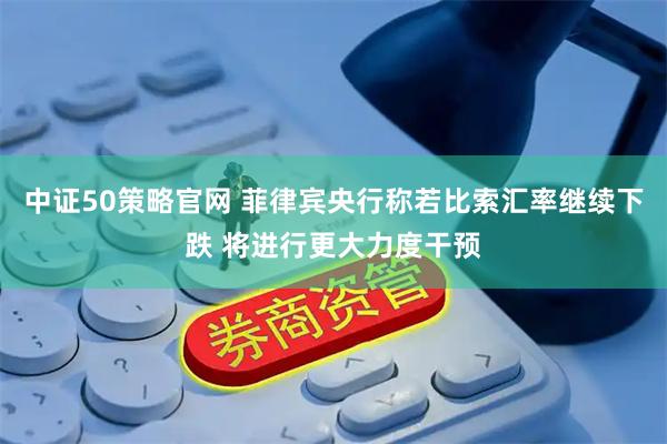 中证50策略官网 菲律宾央行称若比索汇率继续下跌 将进行更大力度干预