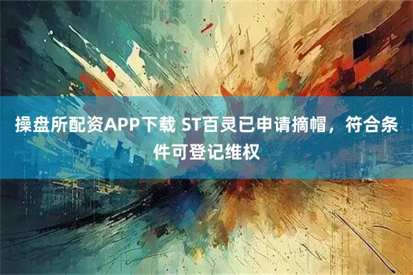 操盘所配资APP下载 ST百灵已申请摘帽，符合条件可登记维权