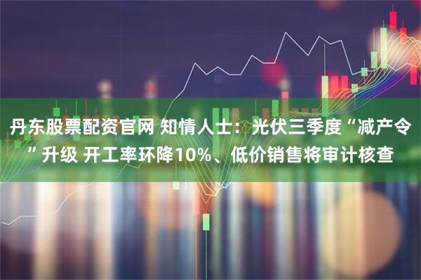 丹东股票配资官网 知情人士：光伏三季度“减产令”升级 开工率环降10%、低价销售将审计核查