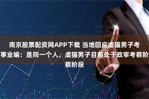 南京股票配资网APP下载 当地回应虐猫男子考上事业编：是同一个人，虐猫男子目前处于政审考察阶段