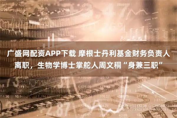 广盛网配资APP下载 摩根士丹利基金财务负责人离职，生物学博士掌舵人周文秱“身兼三职”