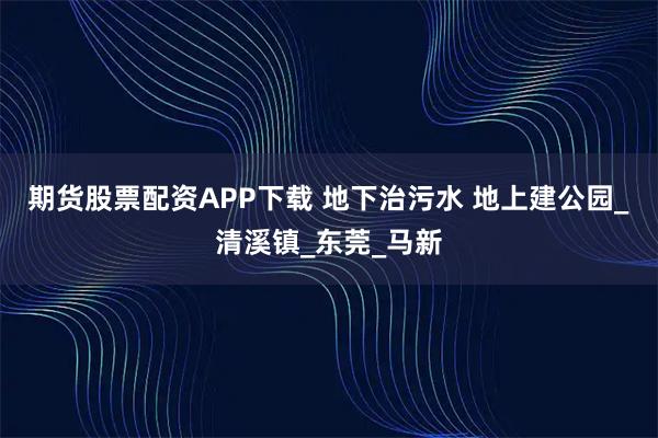 期货股票配资APP下载 地下治污水 地上建公园_清溪镇_东莞_马新