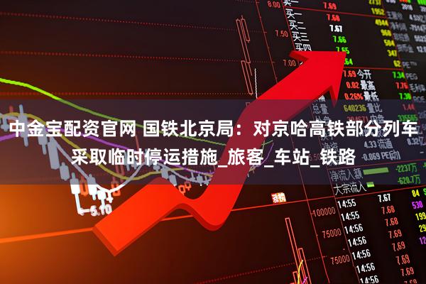 中金宝配资官网 国铁北京局：对京哈高铁部分列车采取临时停运措施_旅客_车站_铁路