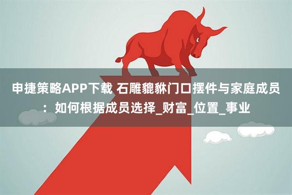 申捷策略APP下载 石雕貔貅门口摆件与家庭成员：如何根据成员选择_财富_位置_事业