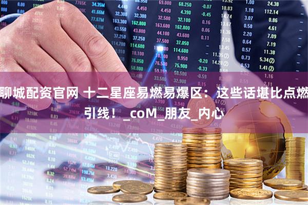 聊城配资官网 十二星座易燃易爆区：这些话堪比点燃引线！_coM_朋友_内心