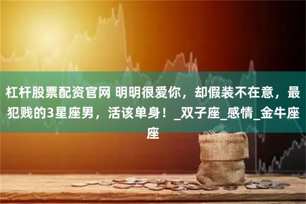 杠杆股票配资官网 明明很爱你，却假装不在意，最犯贱的3星座男，活该单身！_双子座_感情_金牛座