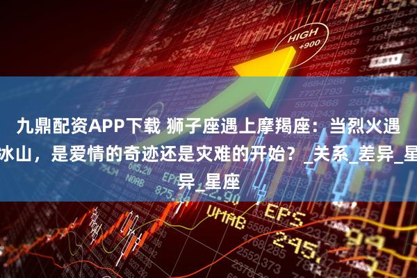 九鼎配资APP下载 狮子座遇上摩羯座：当烈火遇上冰山，是爱情的奇迹还是灾难的开始？_关系_差异_星座