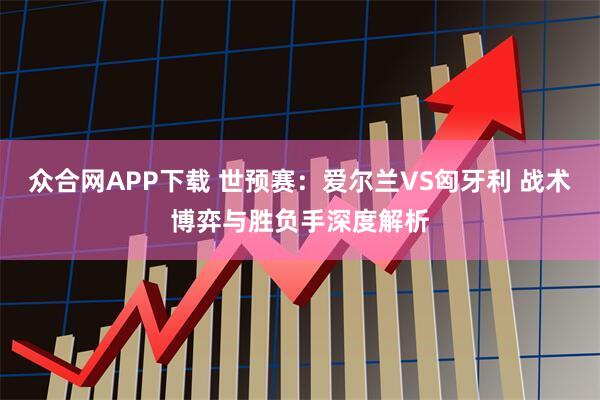 众合网APP下载 世预赛：爱尔兰VS匈牙利 战术博弈与胜负手深度解析