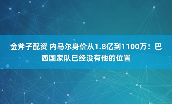 金斧子配资 内马尔身价从1.8亿到1100万！巴西国家队已经没有他的位置