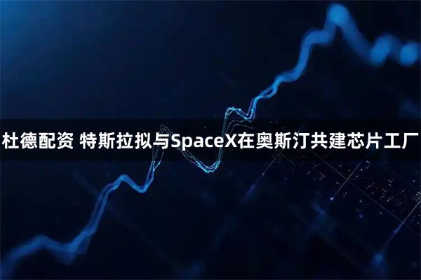 杜德配资 特斯拉拟与SpaceX在奥斯汀共建芯片工厂