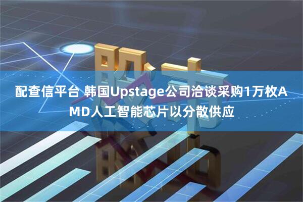 配查信平台 韩国Upstage公司洽谈采购1万枚AMD人工智能芯片以分散供应